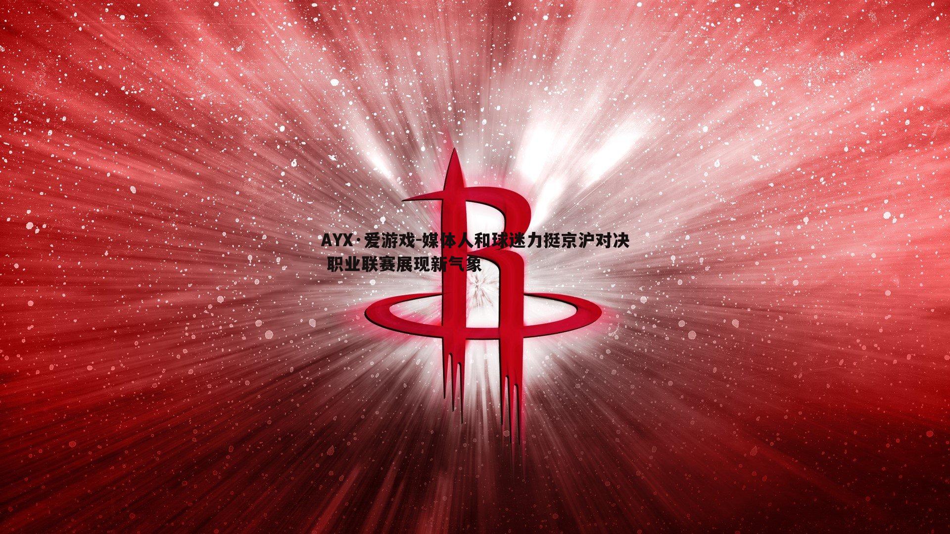 AYX·爱游戏-媒体人和球迷力挺京沪对决 职业联赛展现新气象